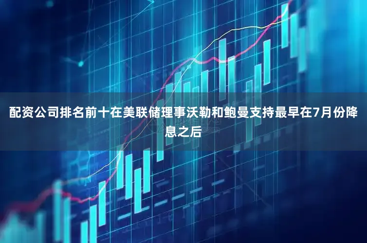 配资公司排名前十在美联储理事沃勒和鲍曼支持最早在7月份降息之后