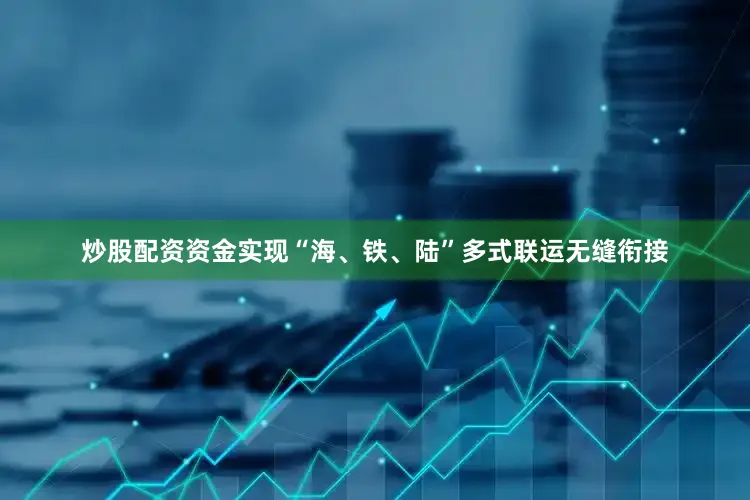 炒股配资资金实现“海、铁、陆”多式联运无缝衔接