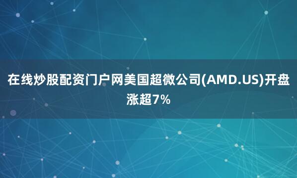 在线炒股配资门户网美国超微公司(AMD.US)开盘涨超7%