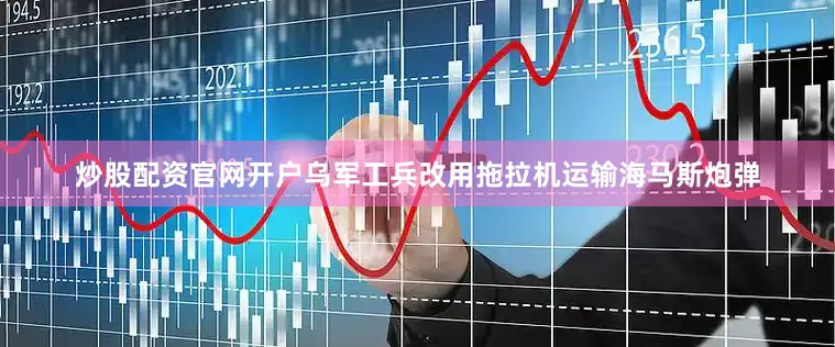 炒股配资官网开户乌军工兵改用拖拉机运输海马斯炮弹