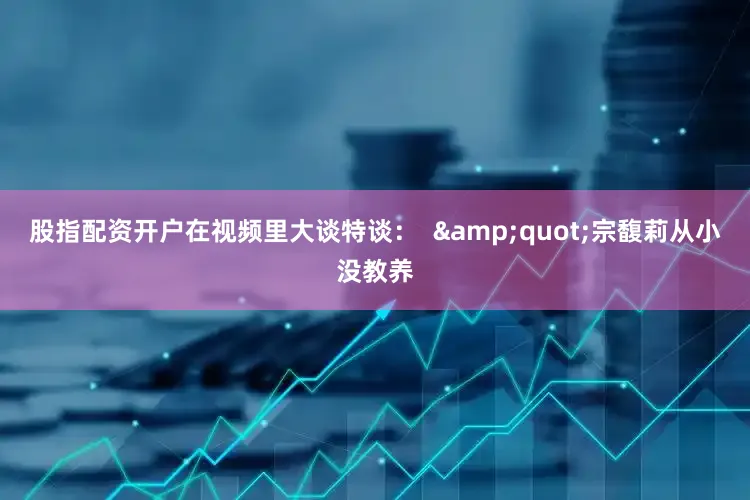 股指配资开户在视频里大谈特谈：  &quot;宗馥莉从小没教养