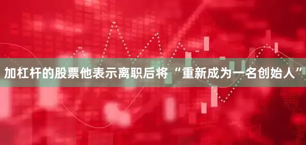 加杠杆的股票他表示离职后将 “重新成为一名创始人”