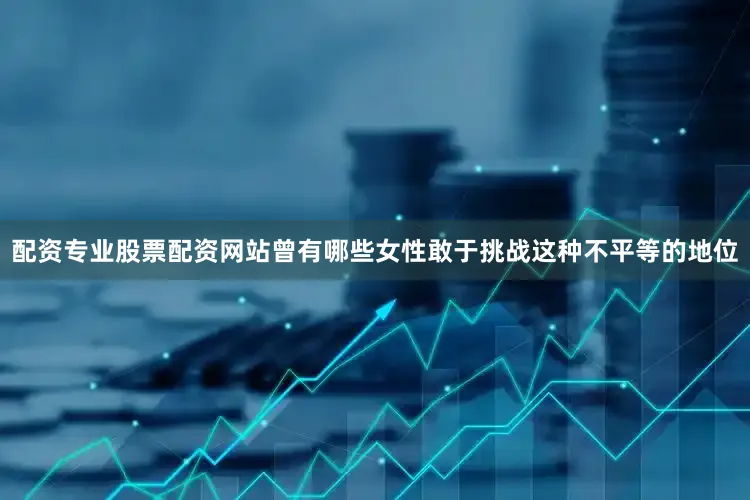 配资专业股票配资网站曾有哪些女性敢于挑战这种不平等的地位